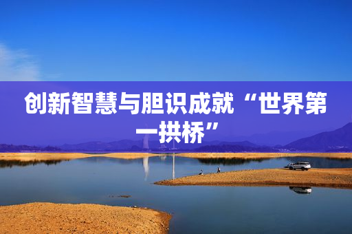 创新智慧与胆识成就“世界第一拱桥”