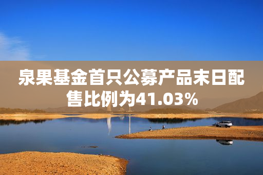 泉果基金首只公募产品末日配售比例为41.03%