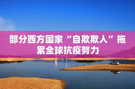 部分西方国家“自欺欺人”拖累全球抗疫努力