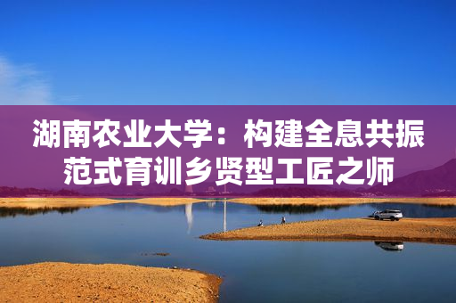 湖南农业大学：构建全息共振范式育训乡贤型工匠之师