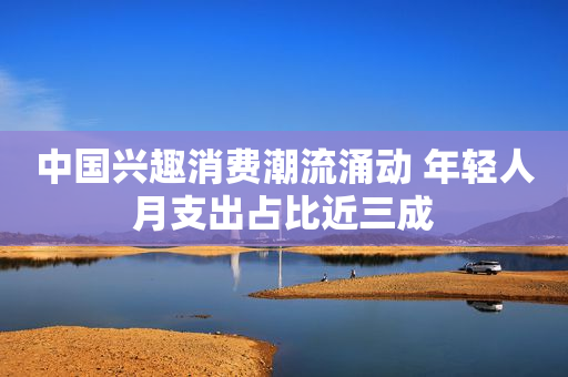 中国兴趣消费潮流涌动 年轻人月支出占比近三成