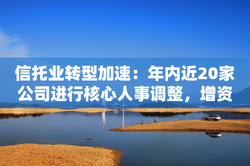 信托业转型加速：年内近20家公司进行核心人事调整，增资渐成趋势