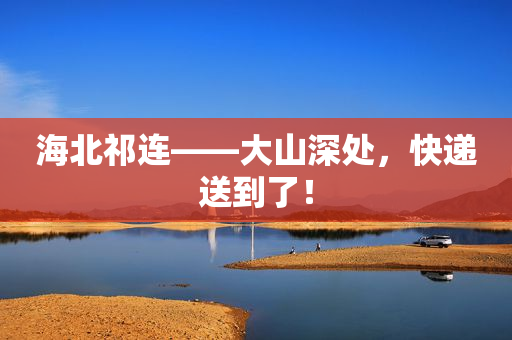 海北祁连――大山深处，快递送到了！