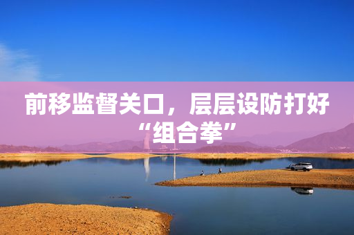 前移监督关口，层层设防打好“组合拳”