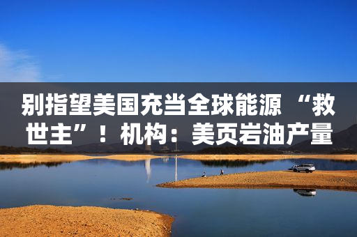 别指望美国充当全球能源 “救世主”！机构：美页岩油产量或在2024年见顶