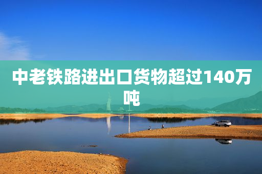 中老铁路进出口货物超过140万吨
