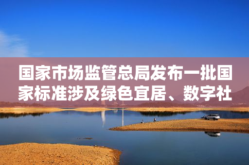国家市场监管总局发布一批国家标准涉及绿色宜居、数字社会等