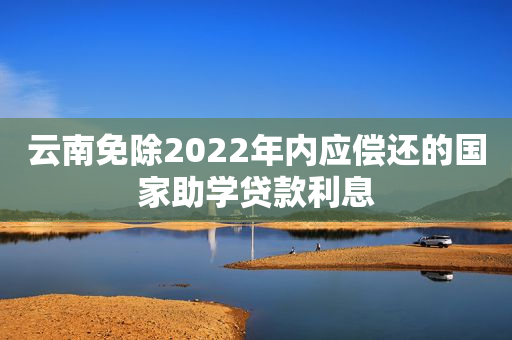 云南免除2022年内应偿还的国家助学贷款利息