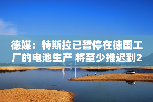 德媒：特斯拉已暂停在德国工厂的电池生产 将至少推迟到2024年