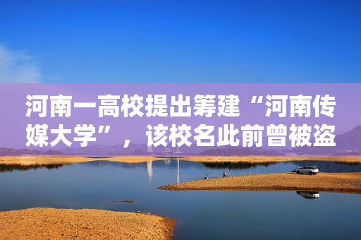 河南一高校提出筹建“河南传媒大学”，该校名此前曾被盗用