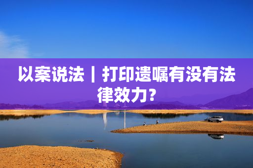 以案说法｜打印遗嘱有没有法律效力？