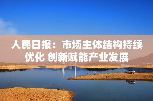 人民日报：市场主体结构持续优化 创新赋能产业发展