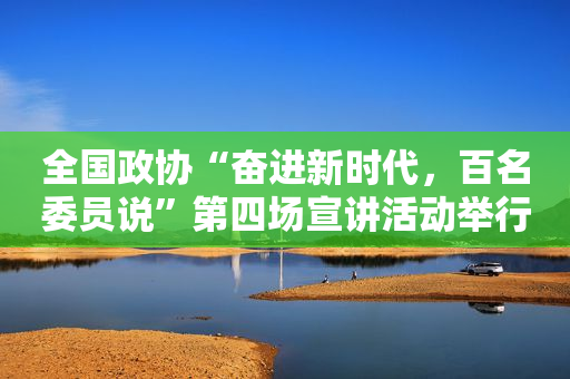 全国政协“奋进新时代，百名委员说”第四场宣讲活动举行