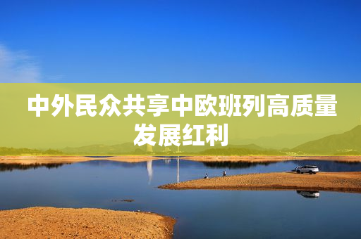中外民众共享中欧班列高质量发展红利