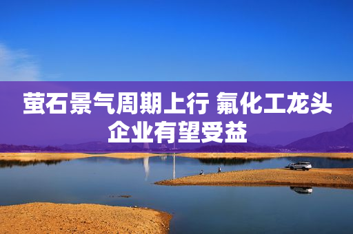 萤石景气周期上行 氟化工龙头企业有望受益