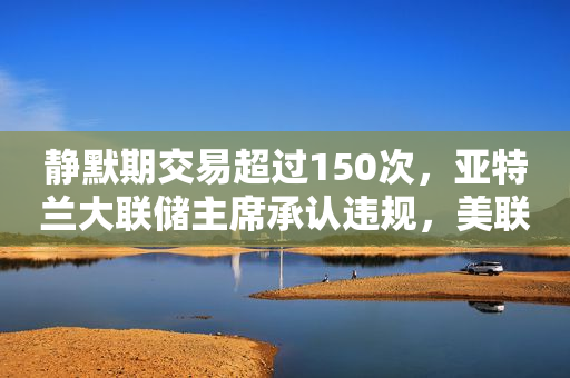 静默期交易超过150次，亚特兰大联储主席承认违规，美联储主席鲍威尔下令展开调查
