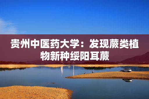 贵州中医药大学：发现蕨类植物新种绥阳耳蕨