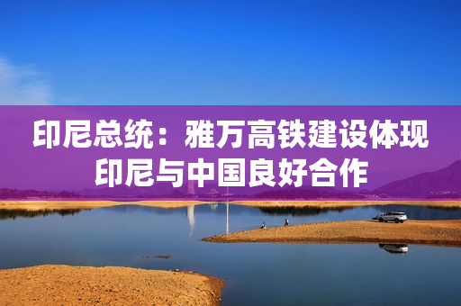印尼总统：雅万高铁建设体现印尼与中国良好合作