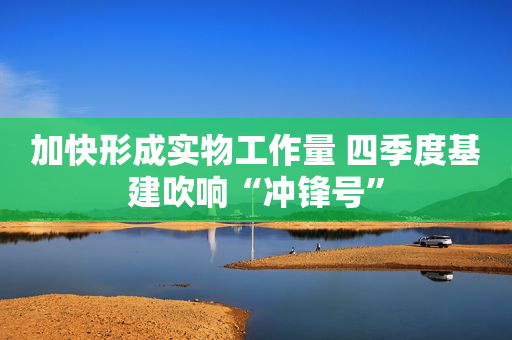 加快形成实物工作量 四季度基建吹响“冲锋号”