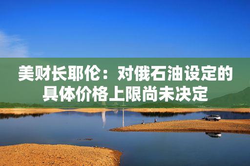 美财长耶伦：对俄石油设定的具体价格上限尚未决定