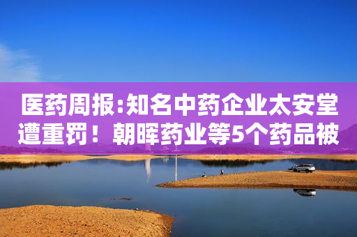 医药周报:知名中药企业太安堂遭重罚！朝晖药业等5个药品被调查，倍特药业、扬子江、齐鲁、科伦等49个药降价