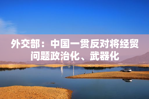 外交部：中国一贯反对将经贸问题政治化、武器化