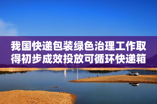 我国快递包装绿色治理工作取得初步成效投放可循环快递箱（盒）978万个