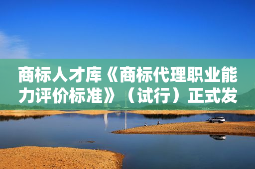 商标人才库《商标代理职业能力评价标准》（试行）正式发布