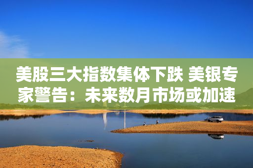 美股三大指数集体下跌 美银专家警告：未来数月市场或加速下跌