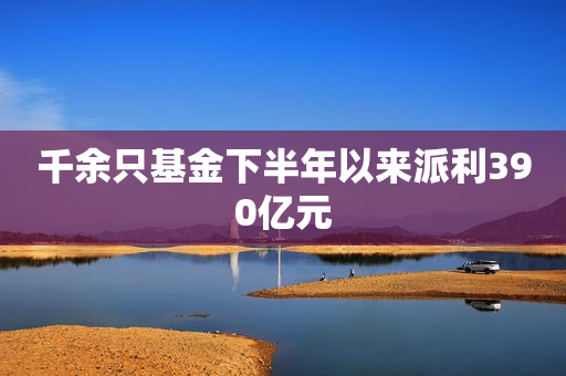 千余只基金下半年以来派利390亿元