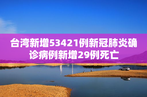 台湾新增53421例新冠肺炎确诊病例新增29例死亡