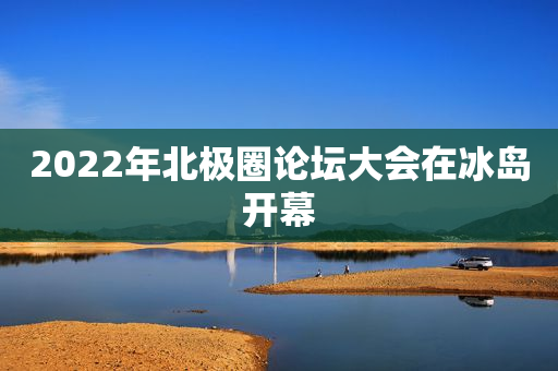 2022年北极圈论坛大会在冰岛开幕