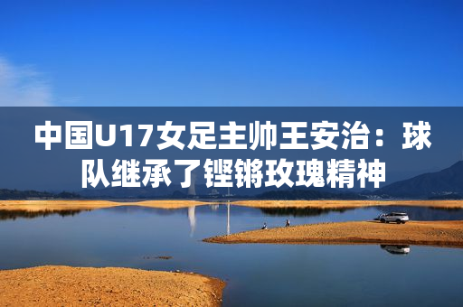 中国U17女足主帅王安治：球队继承了铿锵玫瑰精神