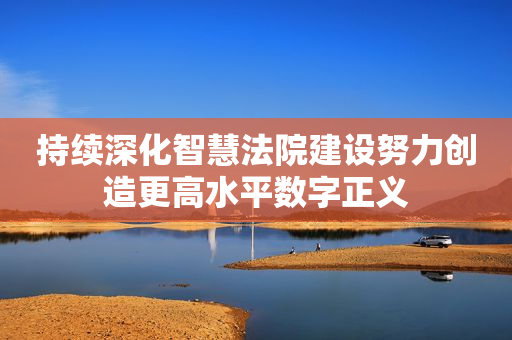 持续深化智慧法院建设努力创造更高水平数字正义