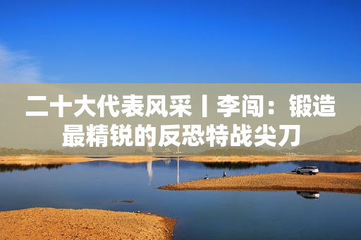 二十大代表风采丨李闯：锻造最精锐的反恐特战尖刀