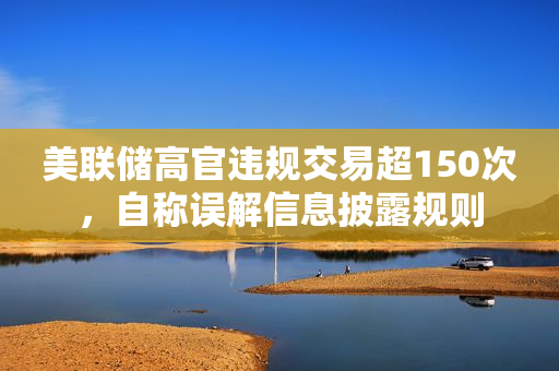 美联储高官违规交易超150次，自称误解信息披露规则
