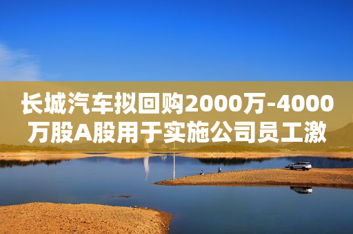 长城汽车拟回购2000万-4000万股A股用于实施公司员工激励计划或股权激励