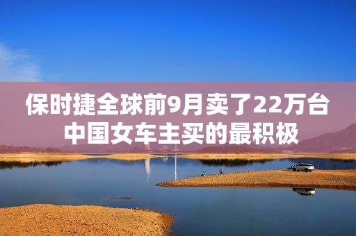 保时捷全球前9月卖了22万台 中国女车主买的最积极