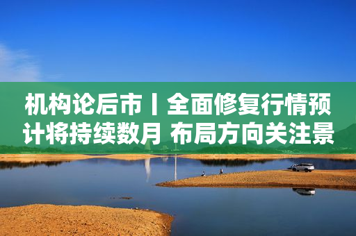 机构论后市丨全面修复行情预计将持续数月 布局方向关注景气成长
