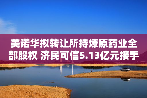 美诺华拟转让所持燎原药业全部股权 济民可信5.13亿元接手