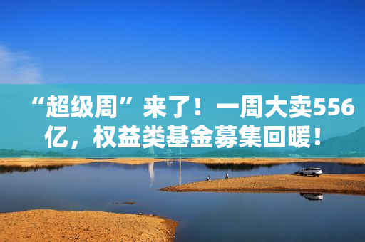 “超级周”来了！一周大卖556亿，权益类基金募集回暖！