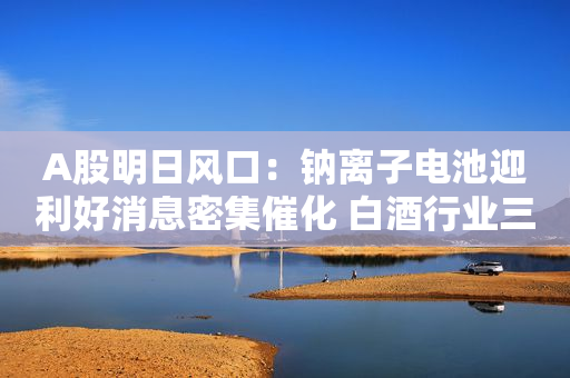 A股明日风口：钠离子电池迎利好消息密集催化 白酒行业三季报“报喜”