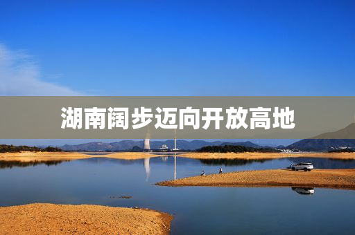 湖南阔步迈向开放高地
