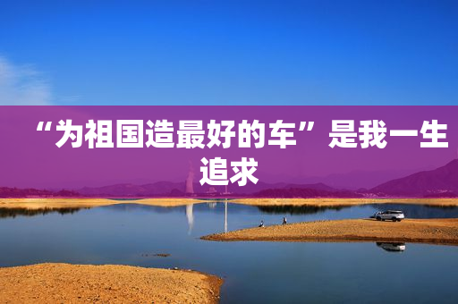 “为祖国造最好的车”是我一生追求