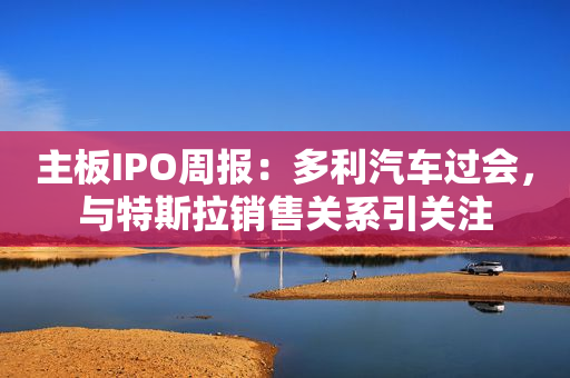 主板IPO周报：多利汽车过会，与特斯拉销售关系引关注