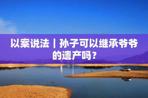 以案说法｜孙子可以继承爷爷的遗产吗？