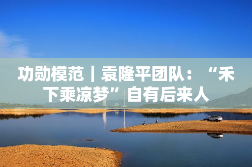 功勋模范｜袁隆平团队：“禾下乘凉梦”自有后来人