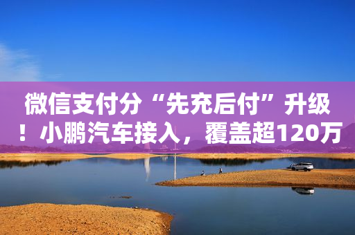 微信支付分“先充后付”升级！小鹏汽车接入，覆盖超120万充电桩