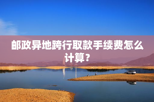 邮政异地跨行取款手续费怎么计算？
