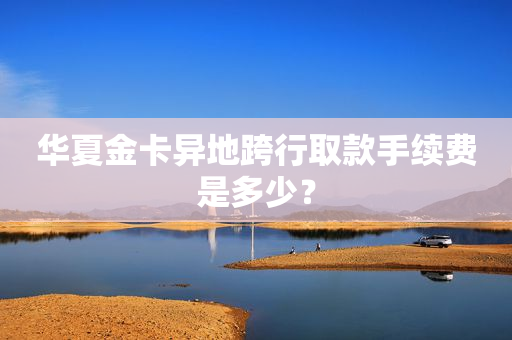 华夏金卡异地跨行取款手续费是多少？